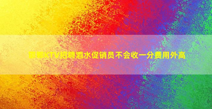 邯郸KTV招聘酒水促销员不会收一分费用外高